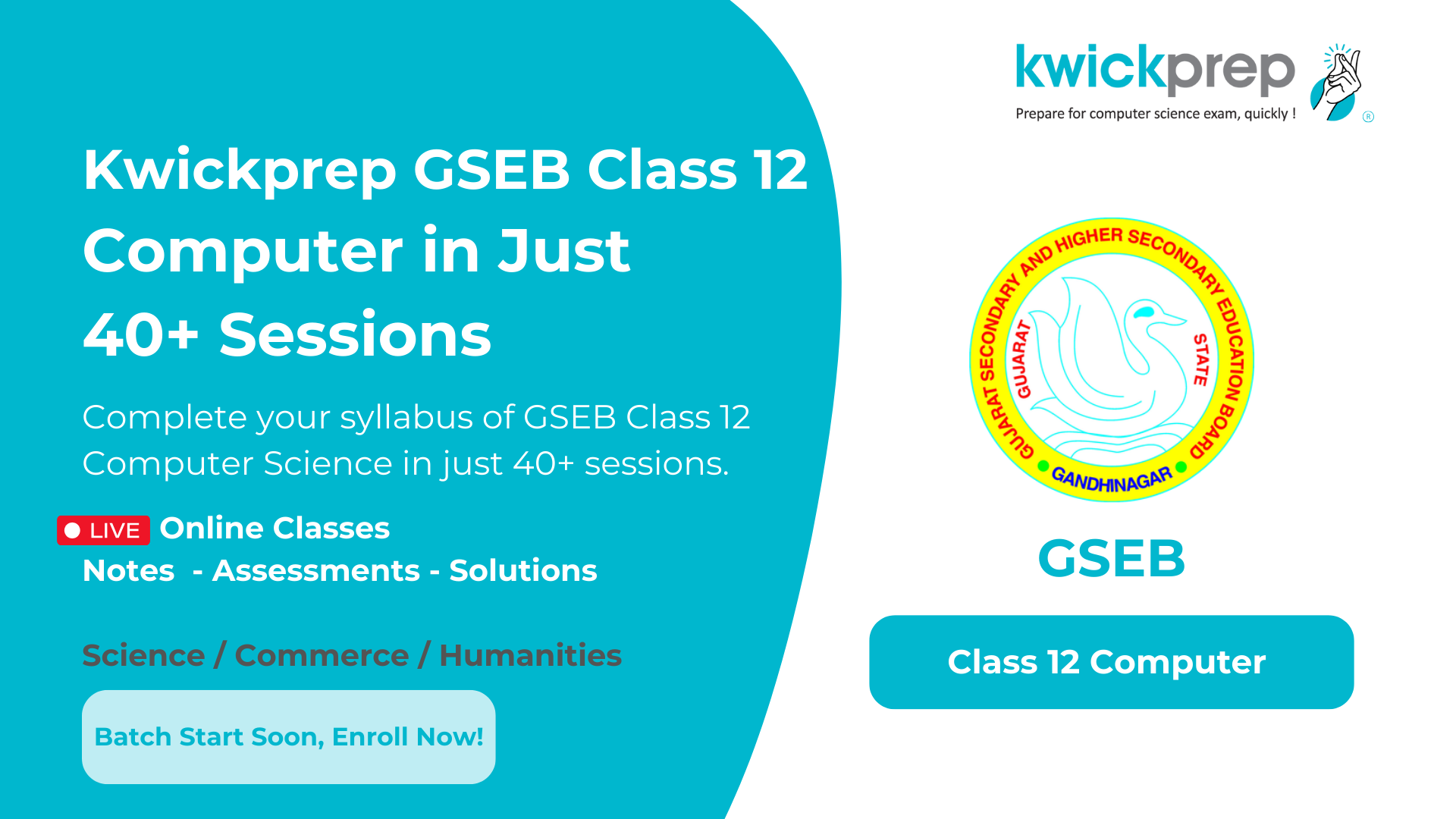 Kwickprep GSEB Class 12 Computer - Finish your Class 12 Computer Science syllabus in 40+ sessions with live online classes, notes, assessments, and solutions. Suitable for Science, Commerce, and Humanities students. Batch starts soon, enroll now.